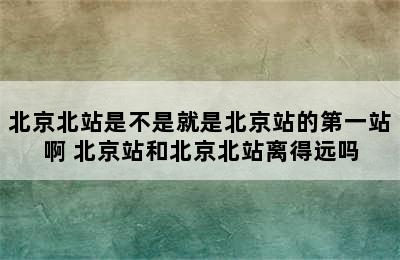 北京北站是不是就是北京站的第一站啊 北京站和北京北站离得远吗